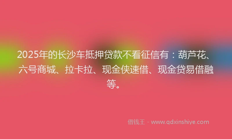 2025年的长沙车抵押贷款不看征信有：葫芦花、六号商城、拉卡拉、现金侠速借、现金贷易借融等。