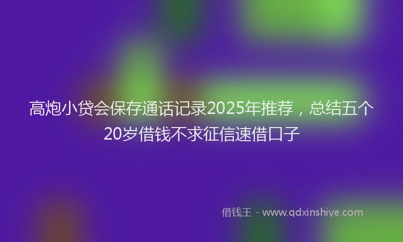高炮小贷会保存通话记录2025年推荐，总结五个20岁借钱不求征信速借口子