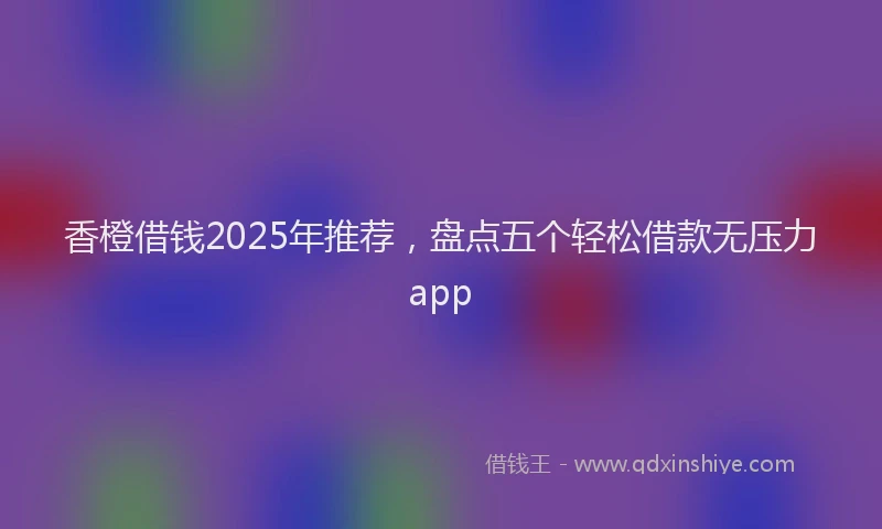 香橙借钱2025年推荐，盘点五个轻松借款无压力app