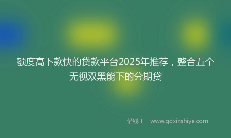 额度高下款快的贷款平台2025年推荐，整合五个无视双黑能下的分期贷