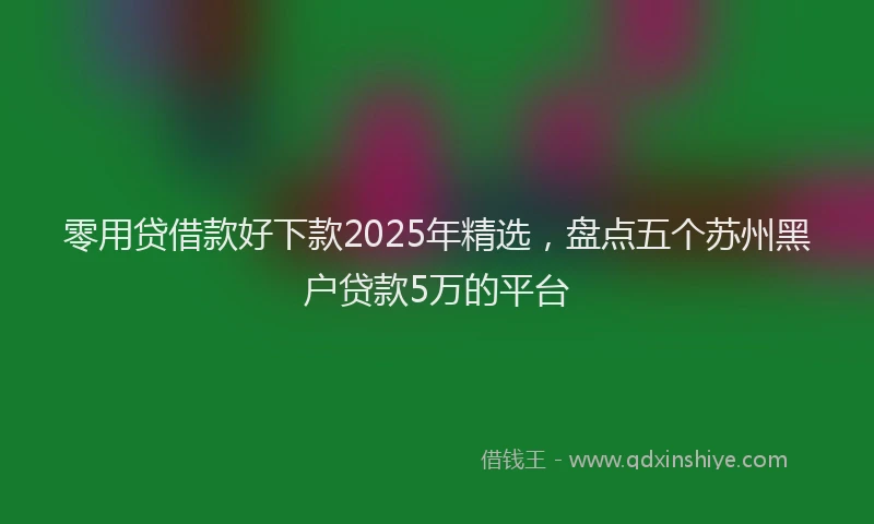 零用贷借款好下款2025年精选，盘点五个苏州黑户贷款5万的平台