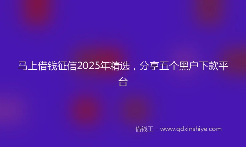 马上借钱征信2025年精选，分享五个黑户下款平台