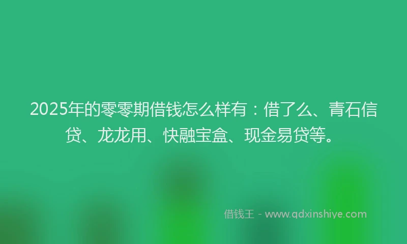 2025年的零零期借钱怎么样有：借了么、青石信贷、龙龙用、快融宝盒、现金易贷等。
