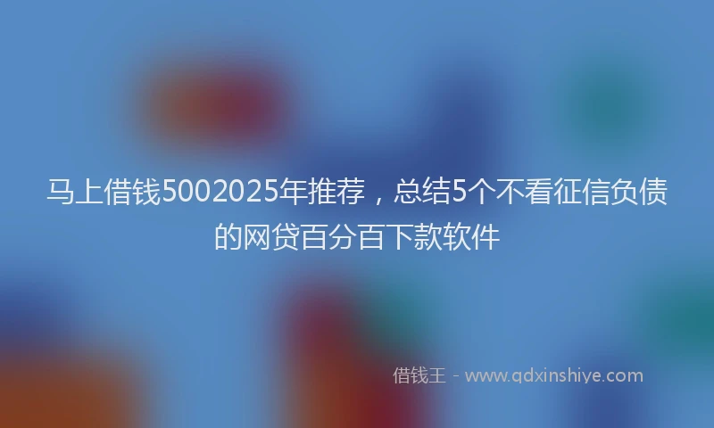 马上借钱5002025年推荐，总结5个不看征信负债的网贷百分百下款软件