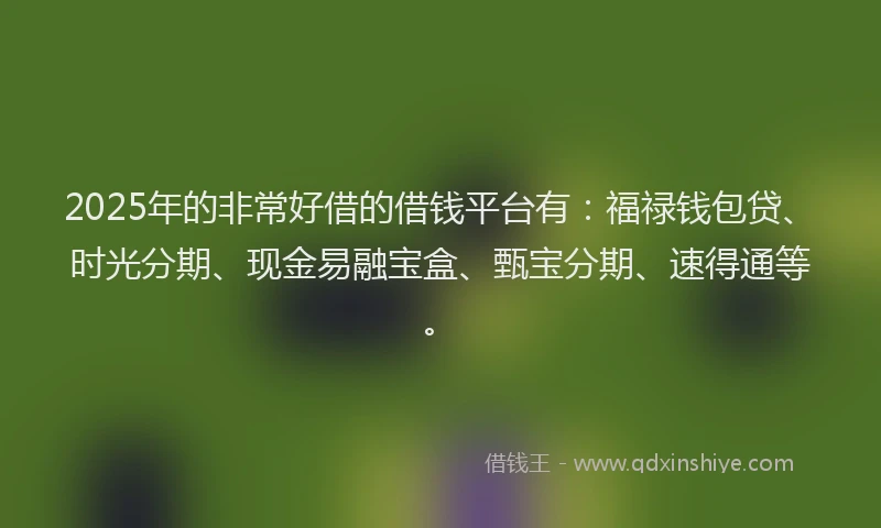 2025年的非常好借的借钱平台有：福禄钱包贷、时光分期、现金易融宝盒、甄宝分期、速得通等。