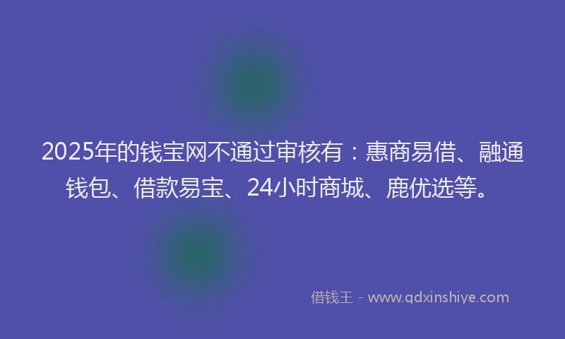 2025年的钱宝网不通过审核有：惠商易借、融通钱包、借款易宝、24小时商城、鹿优选等。