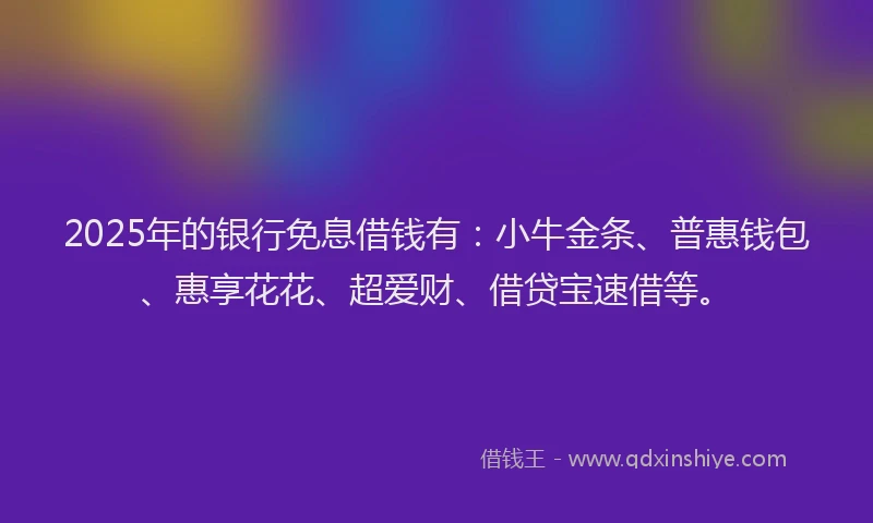 2025年的银行免息借钱有：小牛金条、普惠钱包、惠享花花、超爱财、借贷宝速借等。