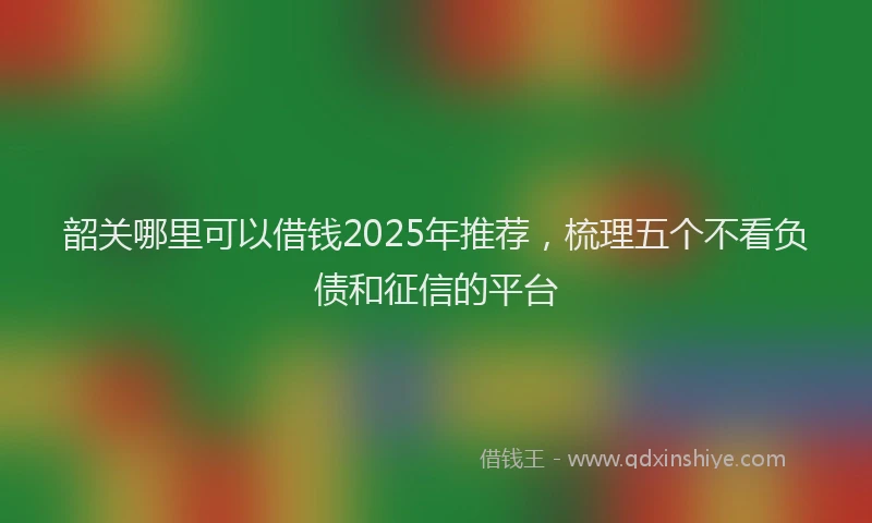 韶关哪里可以借钱2025年推荐，梳理五个不看负债和征信的平台