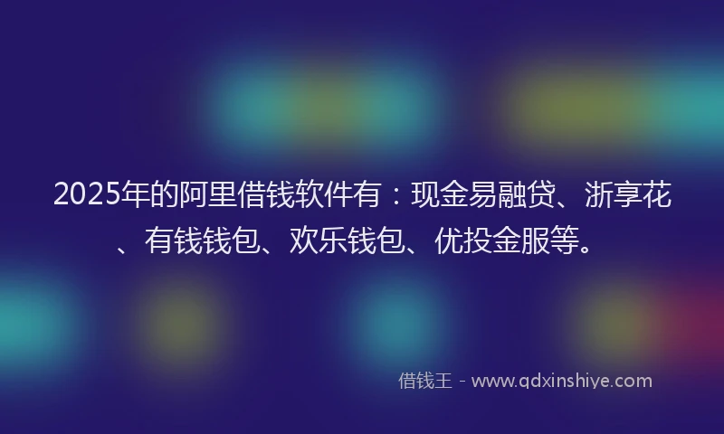 2025年的阿里借钱软件有：现金易融贷、浙享花、有钱钱包、欢乐钱包、优投金服等。