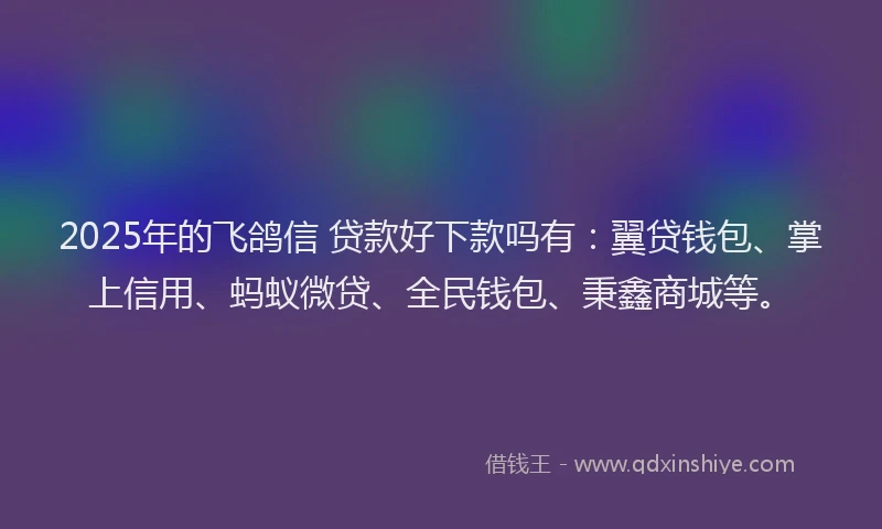 2025年的飞鸽信 贷款好下款吗有：翼贷钱包、掌上信用、蚂蚁微贷、全民钱包、秉鑫商城等。