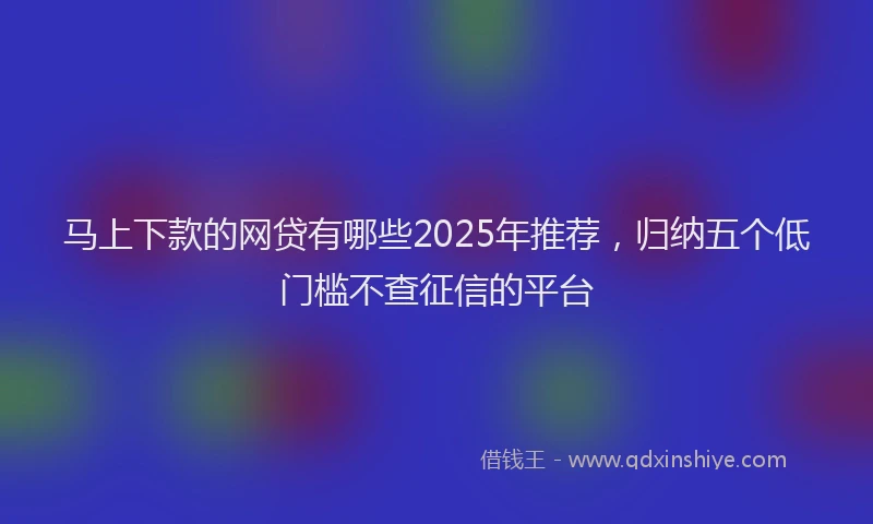 马上下款的网贷有哪些2025年推荐，归纳五个低门槛不查征信的平台