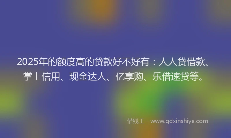 2025年的额度高的贷款好不好有：人人贷借款、掌上信用、现金达人、亿享购、乐借速贷等。