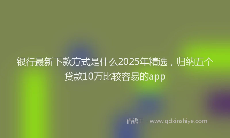 银行最新下款方式是什么2025年精选，归纳五个贷款10万比较容易的app