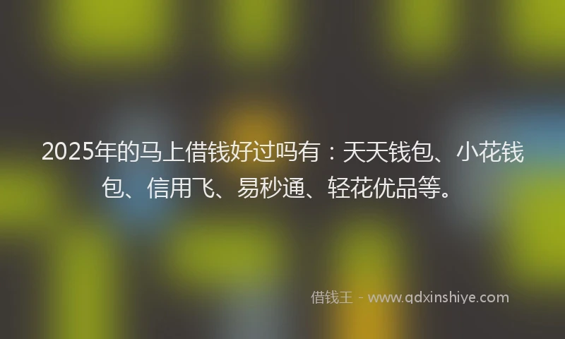 2025年的马上借钱好过吗有：天天钱包、小花钱包、信用飞、易秒通、轻花优品等。