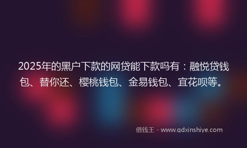 2025年的黑户下款的网贷能下款吗有：融悦贷钱包、替你还、樱桃钱包、金易钱包、宜花呗等。