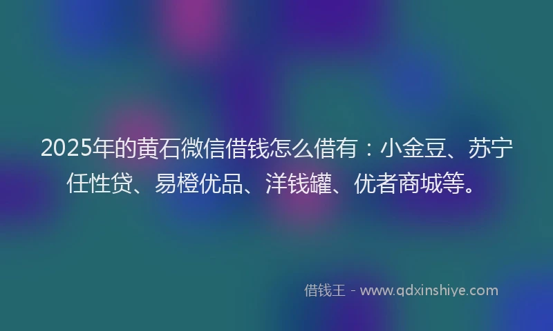 2025年的黄石微信借钱怎么借有：小金豆、苏宁任性贷、易橙优品、洋钱罐、优者商城等。