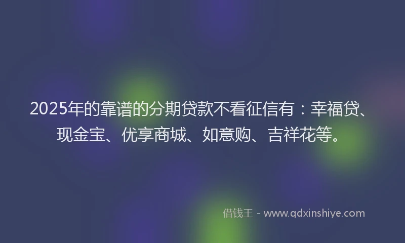 2025年的靠谱的分期贷款不看征信有：幸福贷、现金宝、优享商城、如意购、吉祥花等。