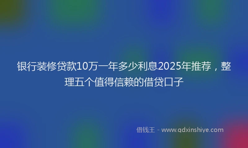银行装修贷款10万一年多少利息2025年推荐，整理五个值得信赖的借贷口子