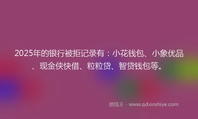 2025年的银行被拒记录有：小花钱包、小象优品、现金侠快借、粒粒贷、智贷钱包等。