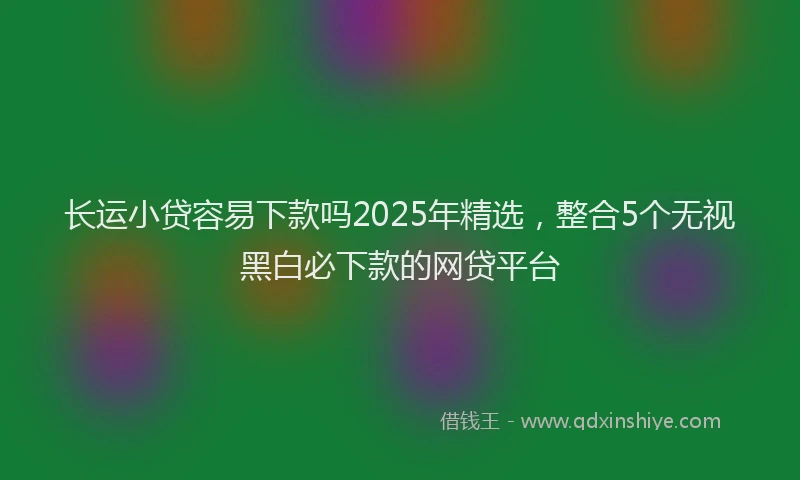 长运小贷容易下款吗2025年精选，整合5个无视黑白必下款的网贷平台