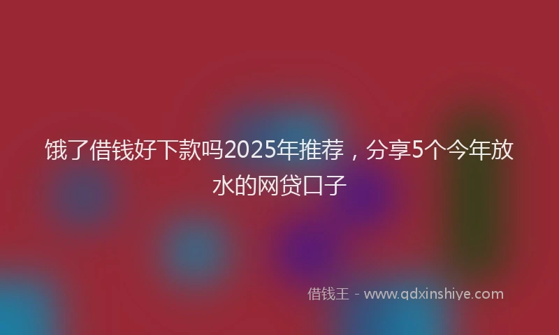 饿了借钱好下款吗2025年推荐，分享5个今年放水的网贷口子
