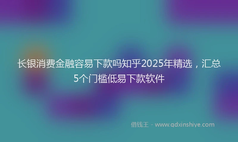 长银消费金融容易下款吗知乎2025年精选，汇总5个门槛低易下款软件