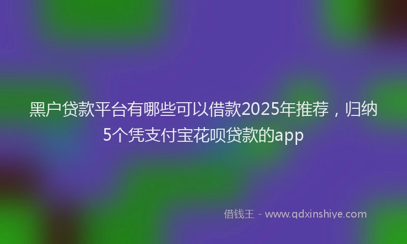 黑户贷款平台有哪些可以借款2025年推荐，归纳5个凭支付宝花呗贷款的app