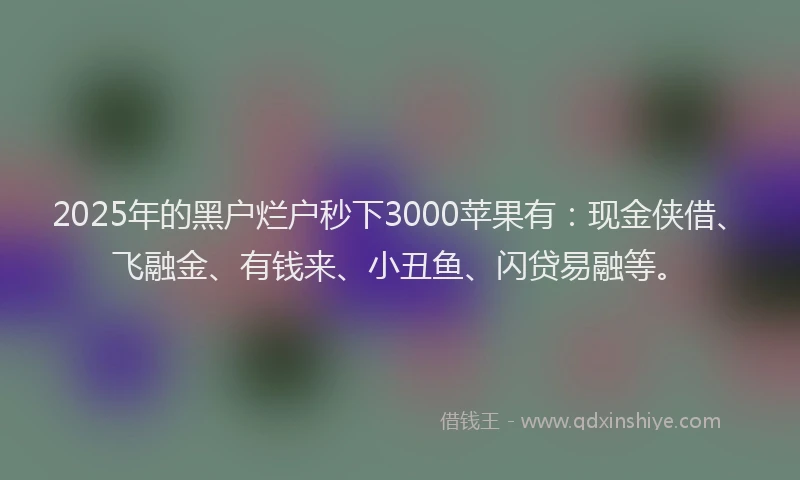 2025年的黑户烂户秒下3000苹果有：现金侠借、飞融金、有钱来、小丑鱼、闪贷易融等。