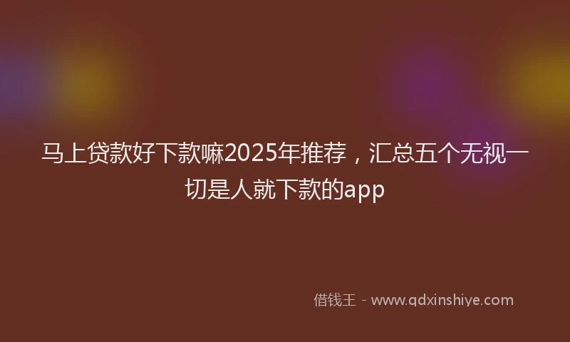 马上贷款好下款嘛2025年推荐，汇总五个无视一切是人就下款的app