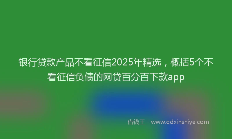 银行贷款产品不看征信2025年精选，概括5个不看征信负债的网贷百分百下款app
