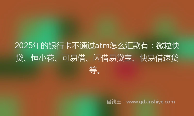 2025年的银行卡不通过atm怎么汇款有：微粒快贷、恒小花、可易借、闪借易贷宝、快易借速贷等。