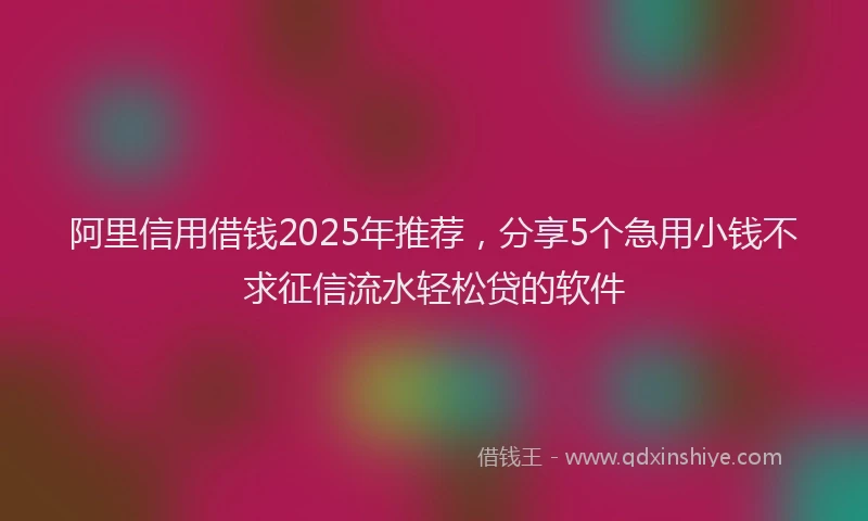 阿里信用借钱2025年推荐，分享5个急用小钱不求征信流水轻松贷的软件
