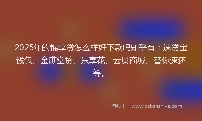 2025年的锦享贷怎么样好下款吗知乎有：速贷宝钱包、金满堂贷、乐享花、云贝商城、替你速还等。