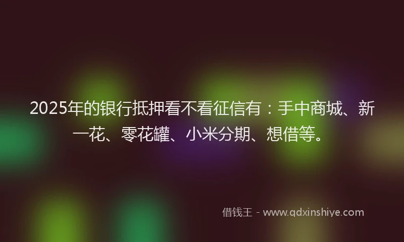 2025年的银行抵押看不看征信有：手中商城、新一花、零花罐、小米分期、想借等。