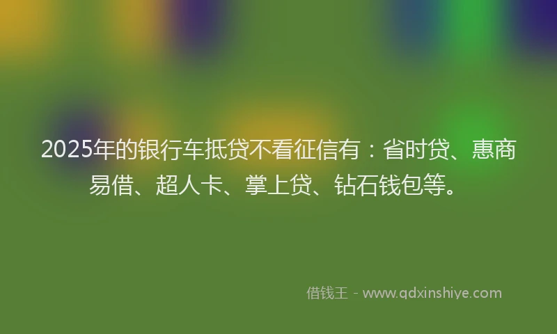 2025年的银行车抵贷不看征信有：省时贷、惠商易借、超人卡、掌上贷、钻石钱包等。
