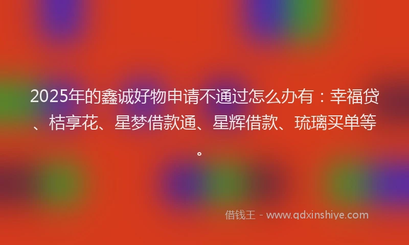 2025年的鑫诚好物申请不通过怎么办有：幸福贷、桔享花、星梦借款通、星辉借款、琉璃买单等。