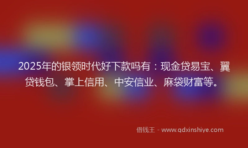 2025年的银领时代好下款吗有：现金贷易宝、翼贷钱包、掌上信用、中安信业、麻袋财富等。