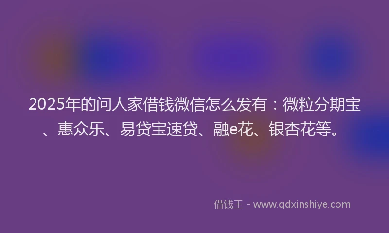 2025年的问人家借钱微信怎么发有：微粒分期宝、惠众乐、易贷宝速贷、融e花、银杏花等。