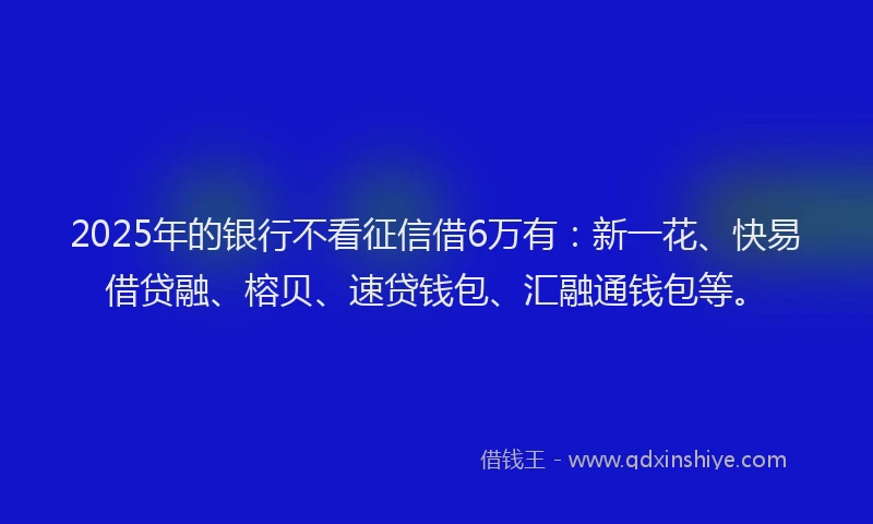 2025年的银行不看征信借6万有：新一花、快易借贷融、榕贝、速贷钱包、汇融通钱包等。