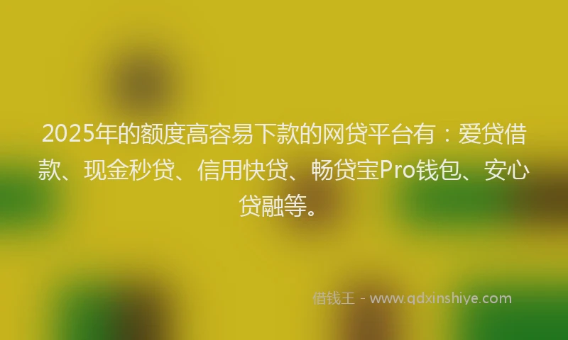2025年的额度高容易下款的网贷平台有：爱贷借款、现金秒贷、信用快贷、畅贷宝Pro钱包、安心贷融等。