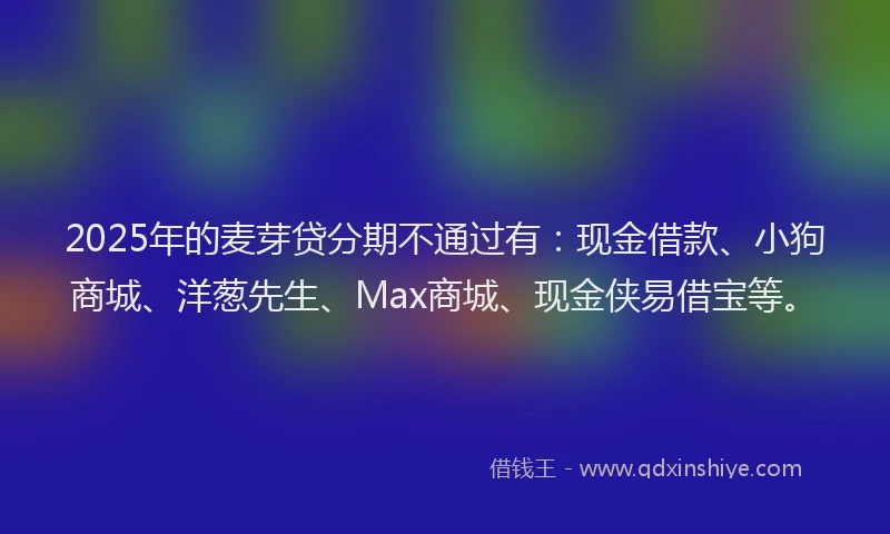 2025年的麦芽贷分期不通过有：现金借款、小狗商城、洋葱先生、Max商城、现金侠易借宝等。