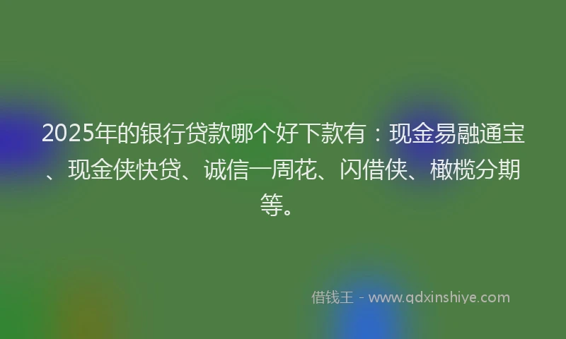2025年的银行贷款哪个好下款有：现金易融通宝、现金侠快贷、诚信一周花、闪借侠、橄榄分期等。