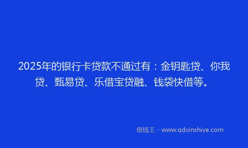 2025年的银行卡贷款不通过有：金钥匙贷、你我贷、甄易贷、乐借宝贷融、钱袋快借等。