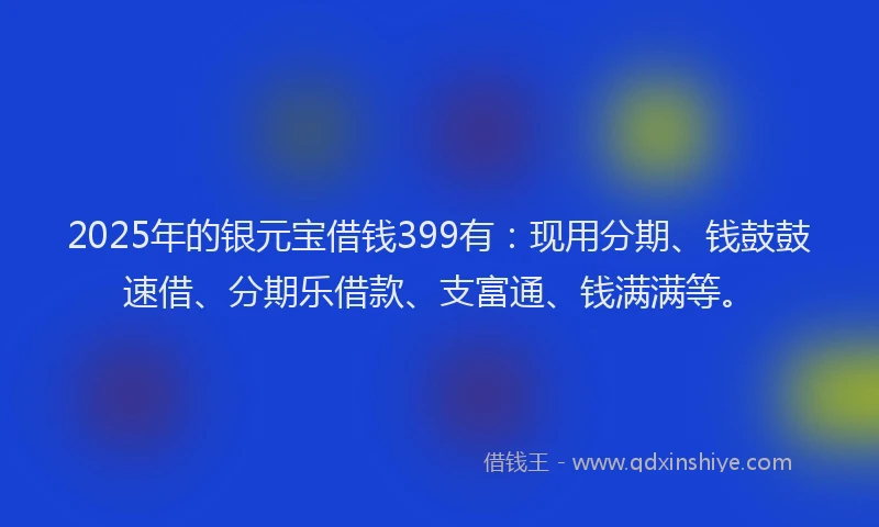 2025年的银元宝借钱399有：现用分期、钱鼓鼓速借、分期乐借款、支富通、钱满满等。