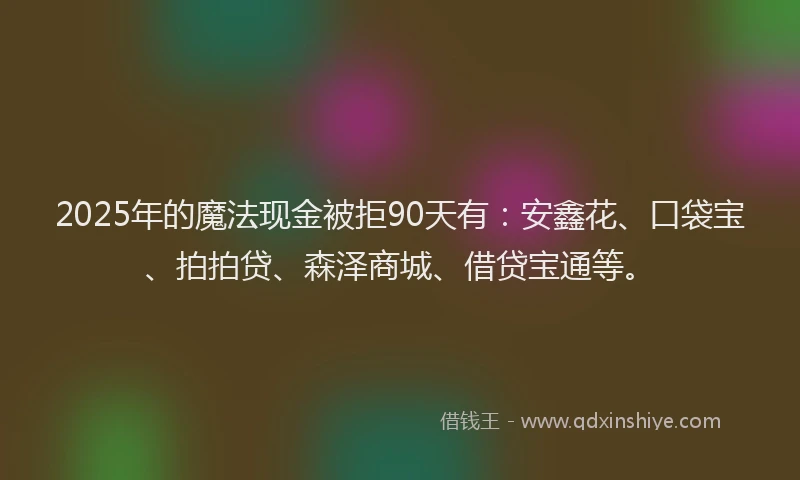 2025年的魔法现金被拒90天有：安鑫花、口袋宝、拍拍贷、森泽商城、借贷宝通等。
