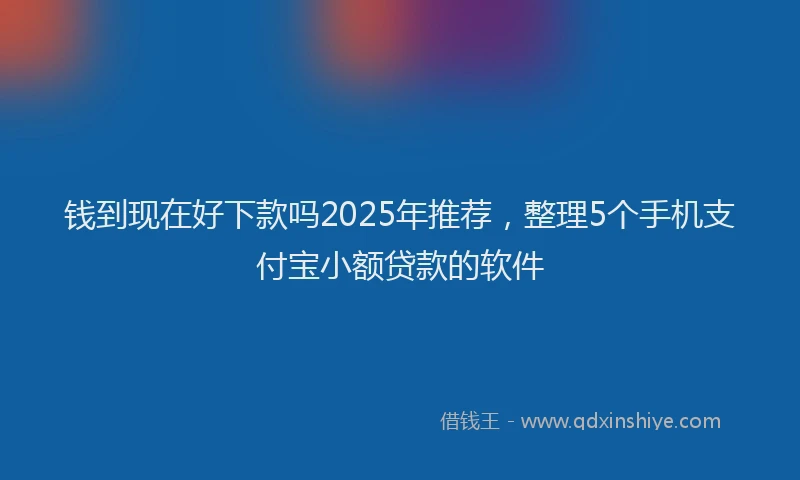 钱到现在好下款吗2025年推荐，整理5个手机支付宝小额贷款的软件