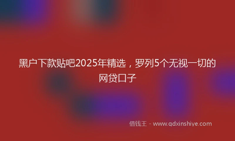 黑户下款贴吧2025年精选，罗列5个无视一切的网贷口子