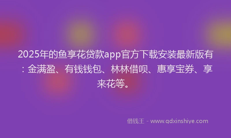 2025年的鱼享花贷款app官方下载安装最新版有：金满盈、有钱钱包、林林借呗、惠享宝券、享来花等。