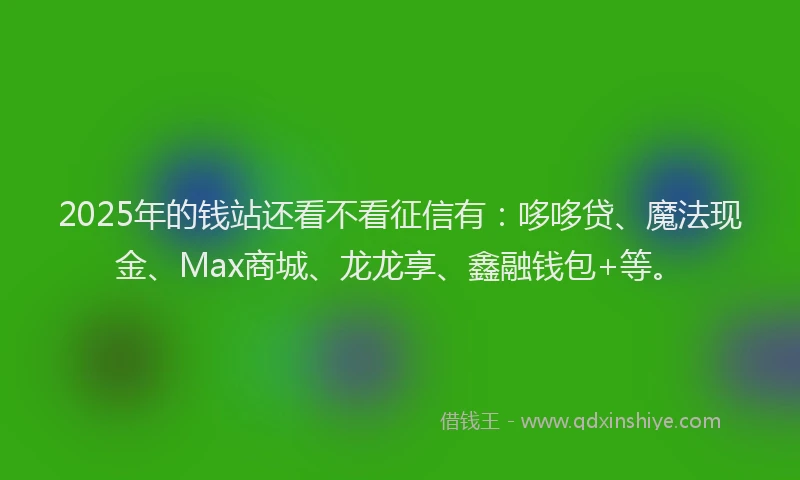 2025年的钱站还看不看征信有：哆哆贷、魔法现金、Max商城、龙龙享、鑫融钱包+等。