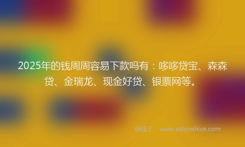 2025年的钱周周容易下款吗有：哆哆贷宝、森森贷、金瑞龙、现金好贷、银票网等。